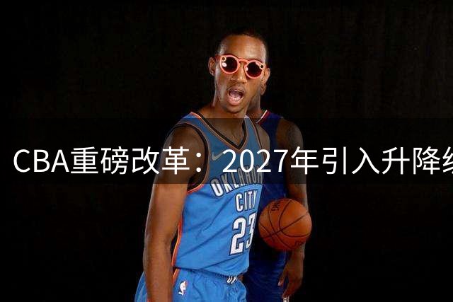 CBA重磅改革：2027年引入升降级淘汰赛制